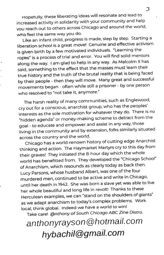 3 Hopetully, these liberating ideas will resonate and lead to  increased activity in solidarity with your community and help you reach out to others across Chicago and around the world, who feel the same way you do.  Like an infant child, progress is made, step by step. Starting a liberation school s a great move! Genuine and effective activism is given birth by a few motivated individuals. “Learning the ropes" is a process of trial and error. You will find solid mentors along the way. | am glad to help in any way. As Malcolm X has said, something to the effect that the masses must learn their true history and the truth of the brutal reality that is being faced by their people - then they will move. Many great and successful movements began - often while still a prisoner - by one person who resolved to “not take it, anymore.”  The harsh reality of many comrmunities, such as Englewood, cry out for a conscious, anarchist group, who has the peoples’ interests as the sole motivation for whatever they do. There is no “hidden agenda” o money-making scheme to detract from the goal - to educate and empower and assist in any way, those Jiving in the community and by extension, folks similarly situated across the country and the world.  Chicago has a world-renown history of cutting edge Anarchist thinking and action. The Haymarket Martyrs cry to this day from their graves! They initiated the 8hour day which the whole world has benefitted from. They developed the “Chicago School” of Anarchism, which resounds as clearly today as back then.  Lucy Parsons, whose husband Albert, was one of the four murdered men, continued to be active and write in Chicago, until her death in 1942. She was born a slave yet was able to live her whole beautiful and long life in revolt! Thanks to these Herculean examples, we can “stand on the shoulders of giants™ as we adapt anarchism to today’s complex problems. Work local, think global. Indeed we have a world to wint  Take carel @nthony of South Chicago ABC Zine Distro.  anthonyrayson@hotmail.com hybachil@gmail.com 